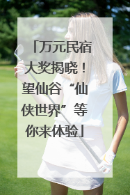 万元民宿大奖揭晓！望仙谷“仙侠世界”等你来体验